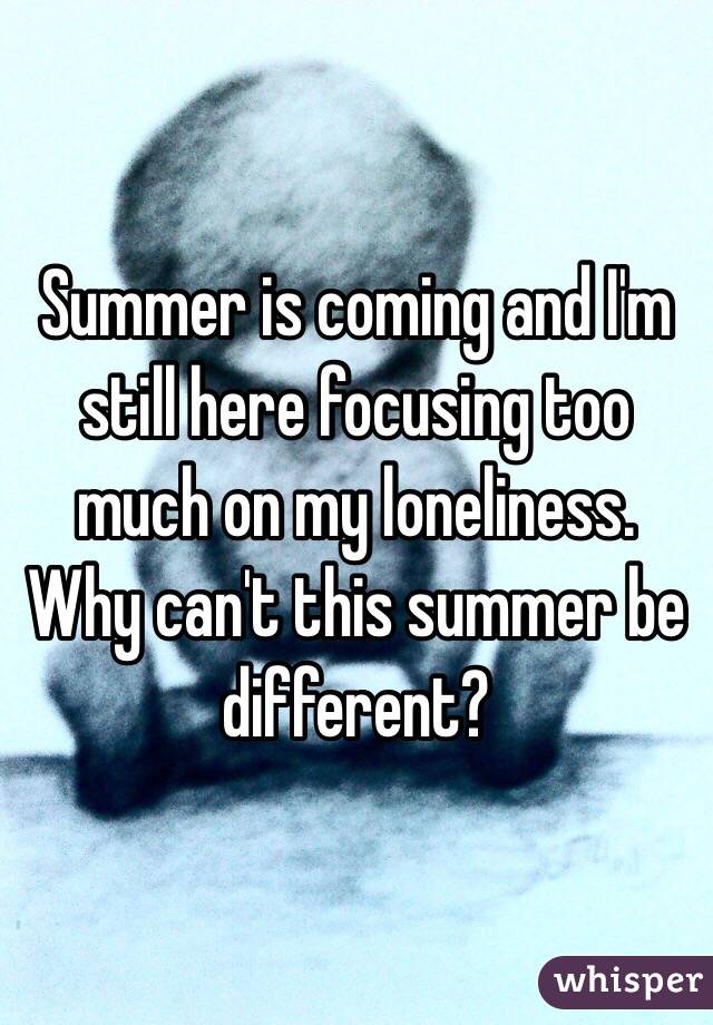 Summer is coming and I'm still here focusing too much on my loneliness. Why can't this summer be different?