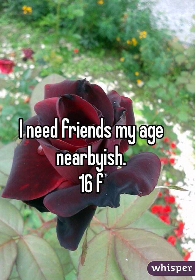 I need friends my age nearbyish.
16 f 