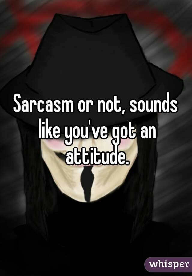 Sarcasm or not, sounds like you've got an attitude.
