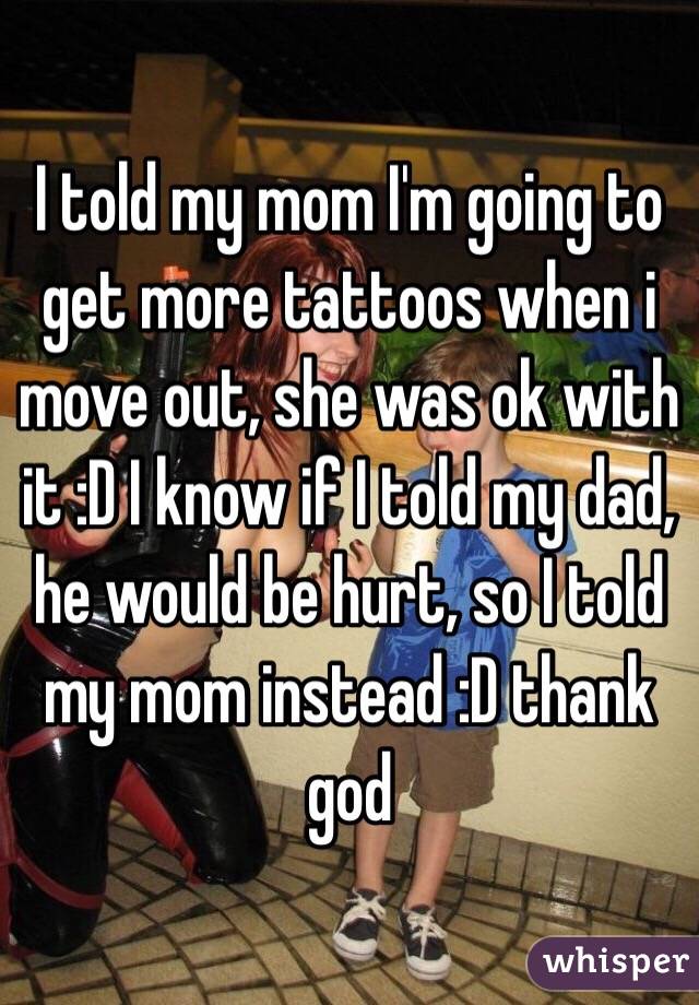 I told my mom I'm going to get more tattoos when i move out, she was ok with it :D I know if I told my dad, he would be hurt, so I told my mom instead :D thank god