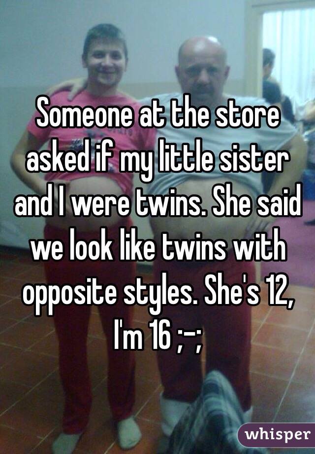 Someone at the store asked if my little sister and I were twins. She said we look like twins with opposite styles. She's 12, I'm 16 ;-; 