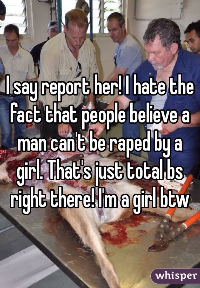 I say report her! I hate the fact that people believe a man can't be raped by a girl. That's just total bs right there! I'm a girl btw 