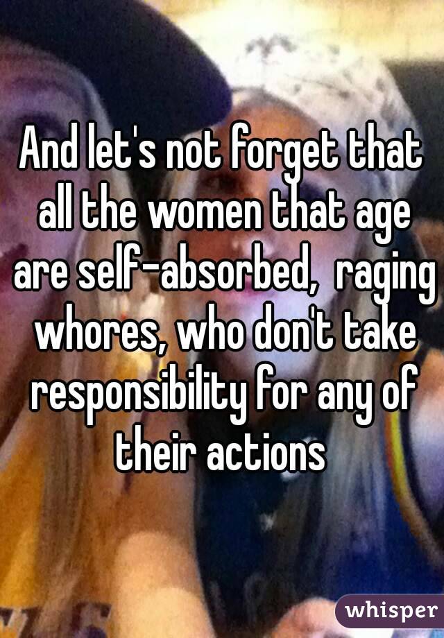And let's not forget that all the women that age are self-absorbed,  raging whores, who don't take responsibility for any of their actions 