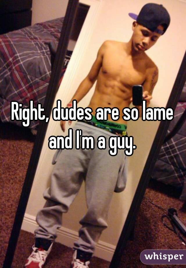 Right, dudes are so lame and I'm a guy. 