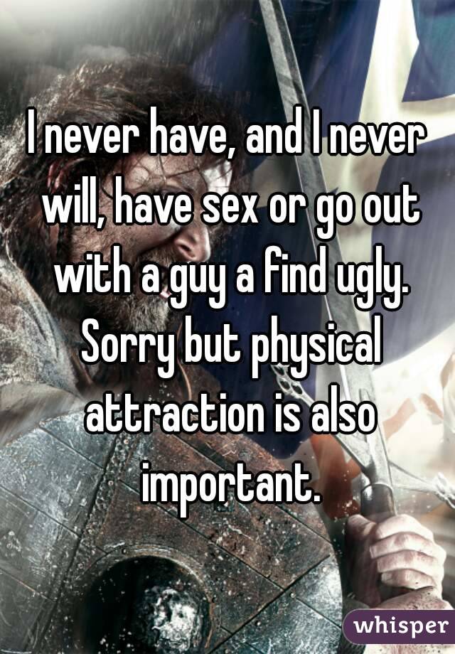 I never have, and I never will, have sex or go out with a guy a find ugly. Sorry but physical attraction is also important.