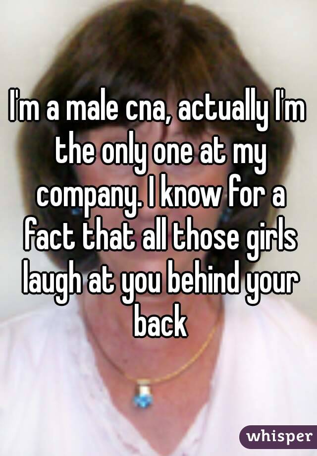 I'm a male cna, actually I'm the only one at my company. I know for a fact that all those girls laugh at you behind your back