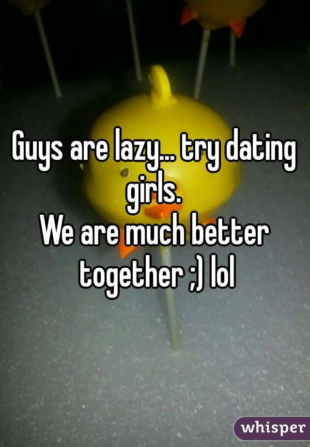 Guys are lazy... try dating girls. 
We are much better together ;) lol