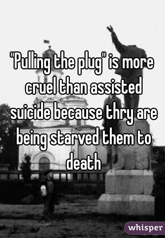 "Pulling the plug" is more cruel than assisted suicide because thry are being starved them to death