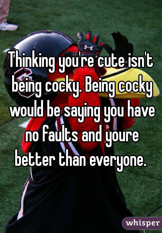 Thinking you're cute isn't being cocky. Being cocky would be saying you have no faults and youre better than everyone. 