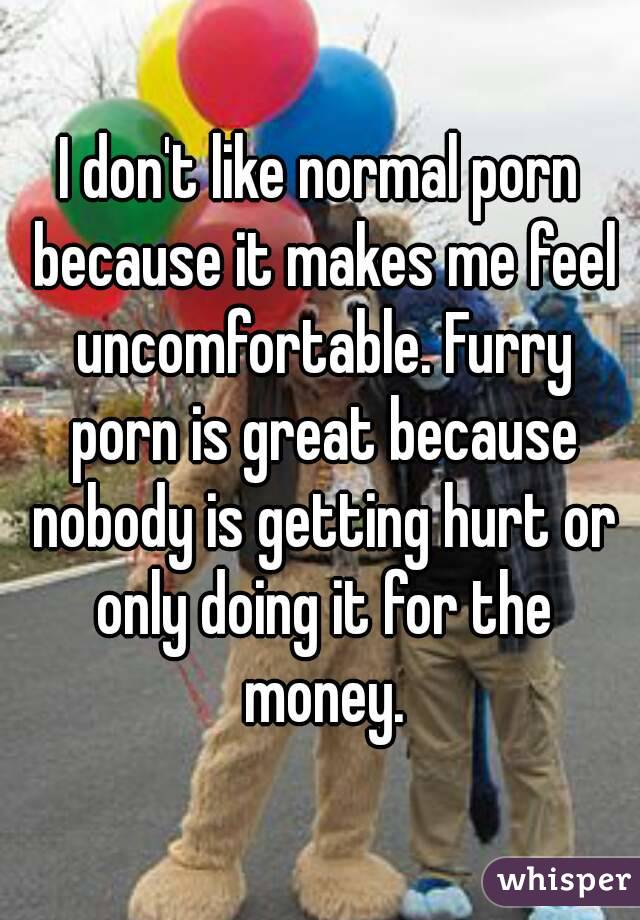 I don't like normal porn because it makes me feel uncomfortable. Furry porn is great because nobody is getting hurt or only doing it for the money.