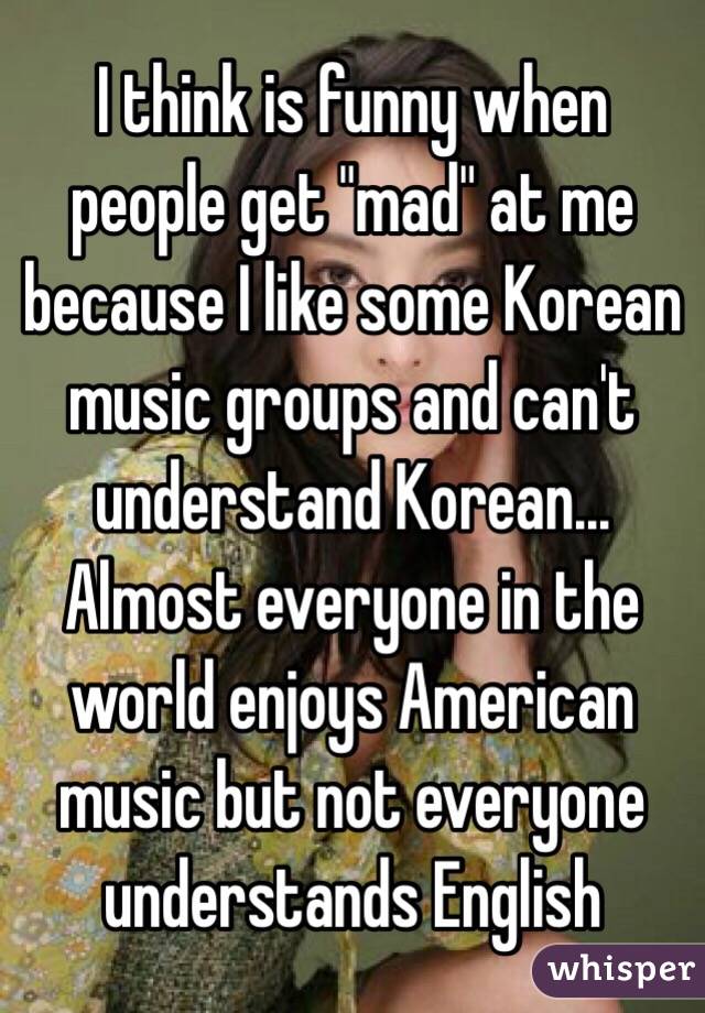 I think is funny when people get "mad" at me because I like some Korean music groups and can't understand Korean...
Almost everyone in the world enjoys American music but not everyone understands English