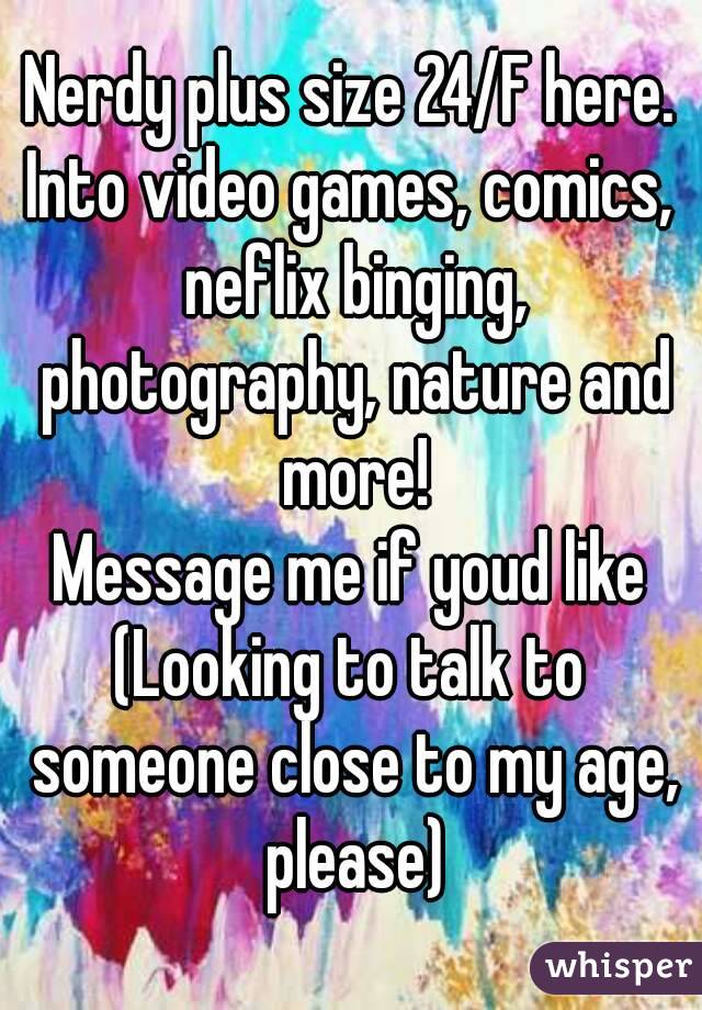 Nerdy plus size 24/F here.
Into video games, comics, neflix binging, photography, nature and more!
Message me if youd like
(Looking to talk to someone close to my age, please)
