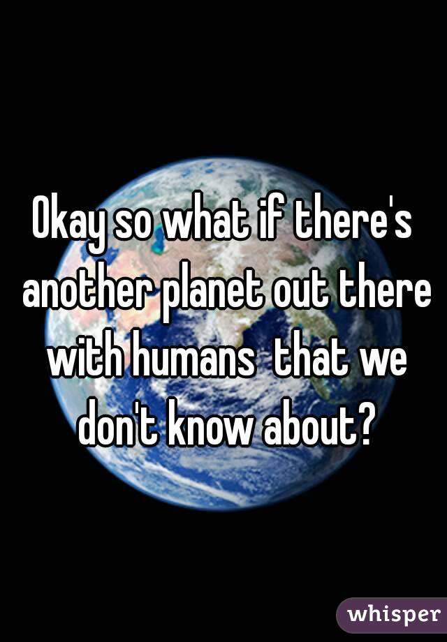 Okay so what if there's another planet out there with humans  that we don't know about?