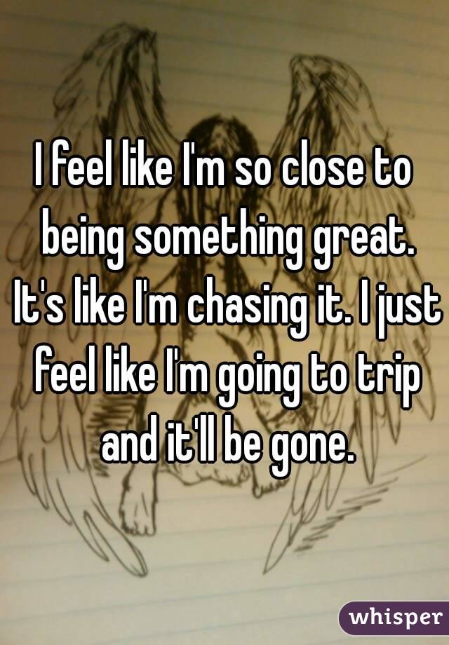 I feel like I'm so close to being something great. It's like I'm chasing it. I just feel like I'm going to trip and it'll be gone.