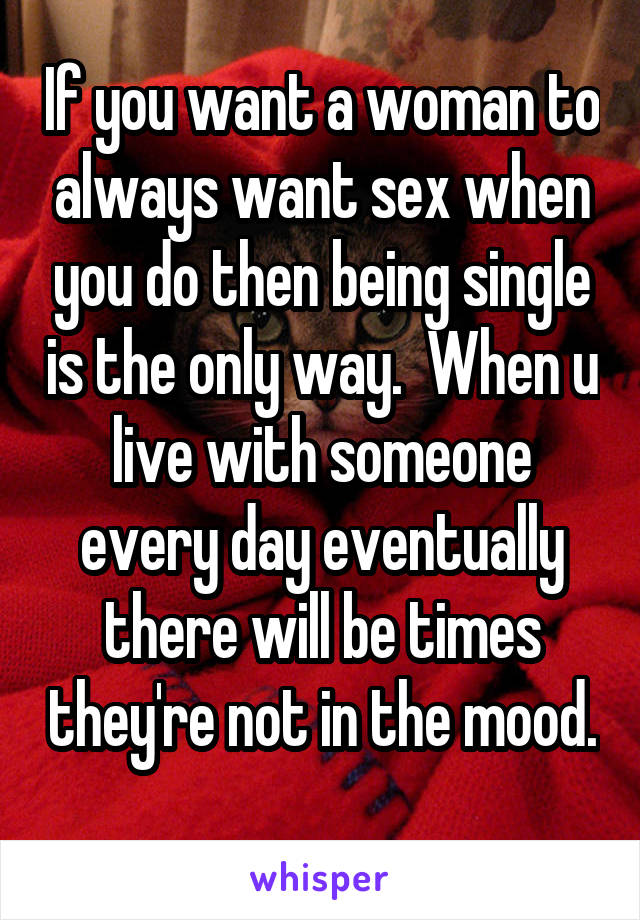 If you want a woman to always want sex when you do then being single is the only way.  When u live with someone every day eventually there will be times they're not in the mood. 