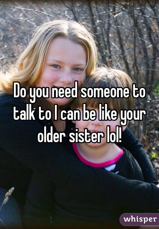 Do you need someone to talk to I can be like your older sister lol!