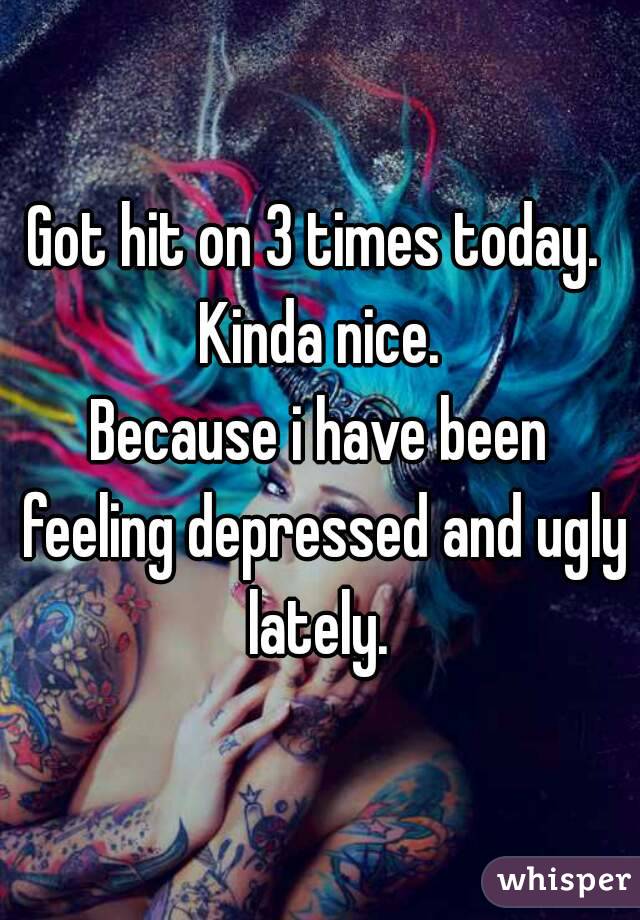 Got hit on 3 times today. 
Kinda nice.
Because i have been feeling depressed and ugly lately. 