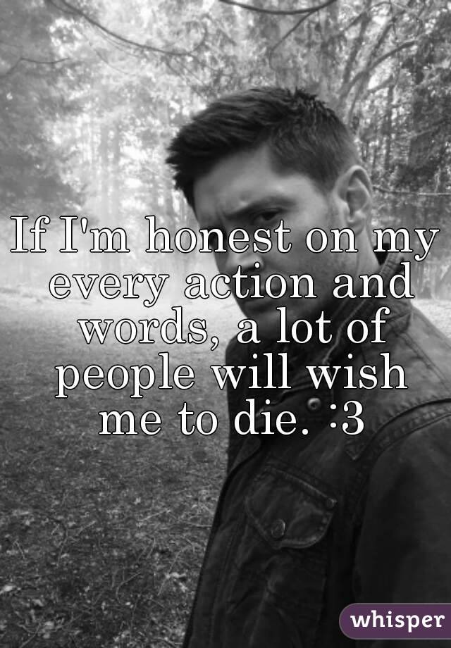 If I'm honest on my every action and words, a lot of people will wish me to die. :3