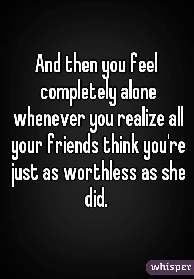 And then you feel completely alone whenever you realize all your friends think you're just as worthless as she did. 