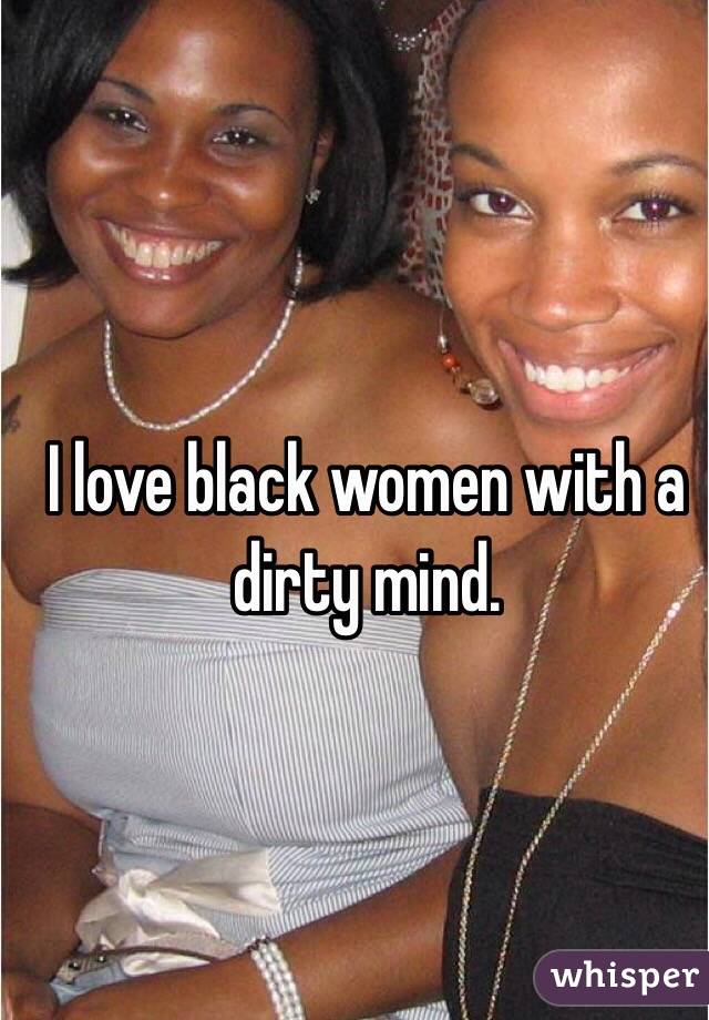 I love black women with a dirty mind.