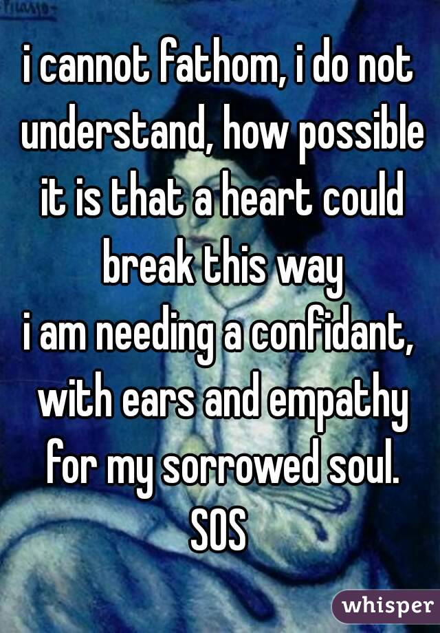 i cannot fathom, i do not understand, how possible it is that a heart could break this way
i am needing a confidant, with ears and empathy for my sorrowed soul.
SOS