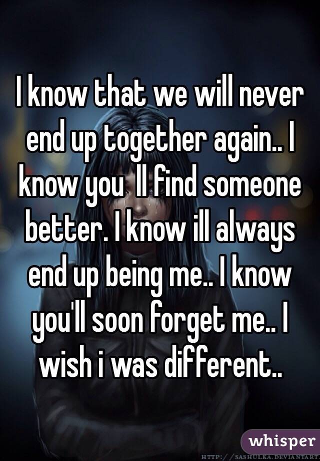 I know that we will never end up together again.. I know you  ll find someone better. I know ill always end up being me.. I know you'll soon forget me.. I wish i was different..