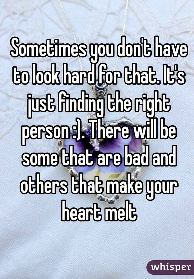 Sometimes you don't have to look hard for that. It's just finding the right person :). There will be some that are bad and others that make your heart melt