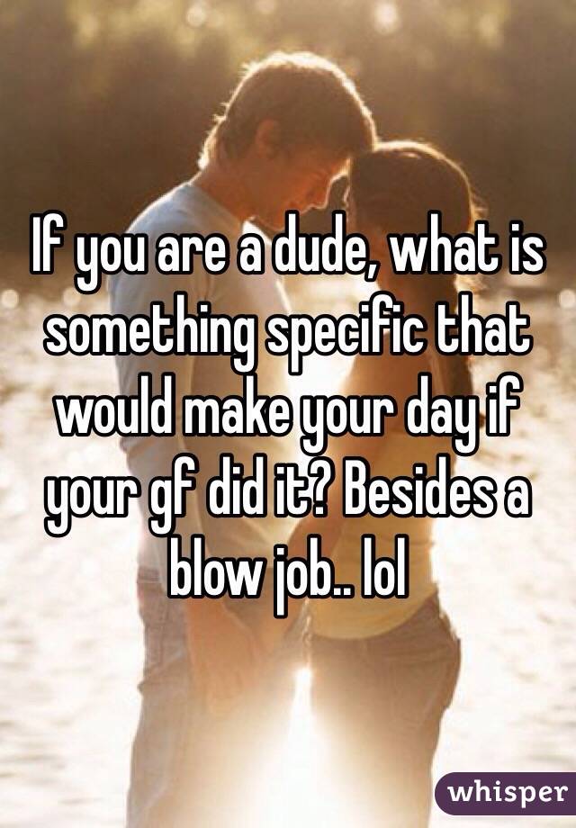 If you are a dude, what is something specific that would make your day if your gf did it? Besides a blow job.. lol