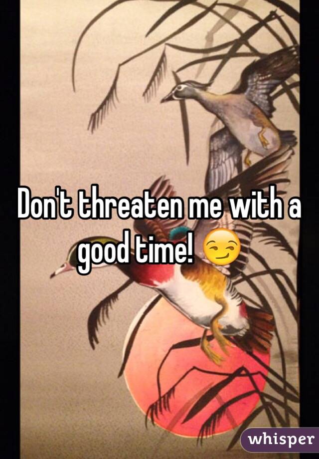 Don't threaten me with a good time! 😏