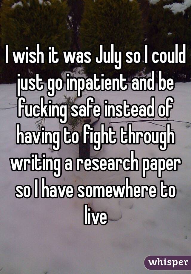 I wish it was July so I could just go inpatient and be fucking safe instead of having to fight through writing a research paper so I have somewhere to live