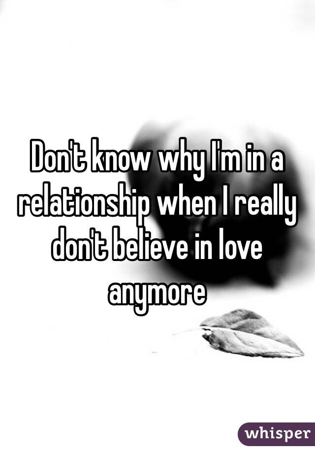 Don't know why I'm in a relationship when I really don't believe in love anymore