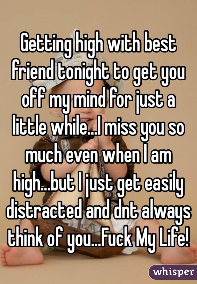 Getting high with best friend tonight to get you off my mind for just a little while...I miss you so much even when I am high...but I just get easily distracted and dnt always think of you...Fuck My Life! 