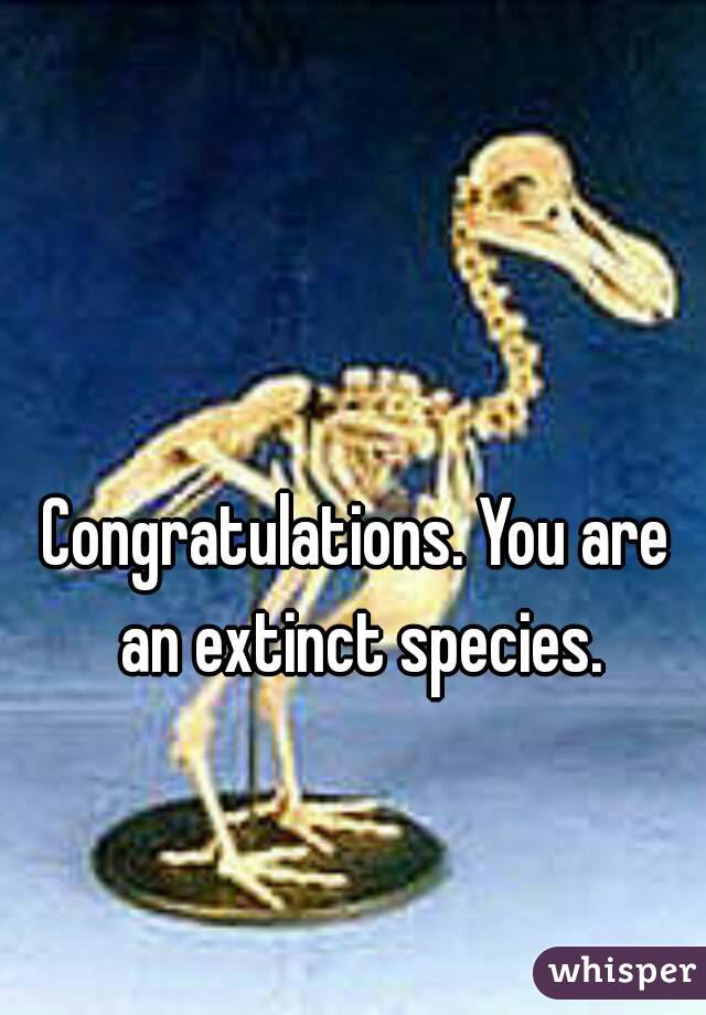 Congratulations. You are an extinct species.