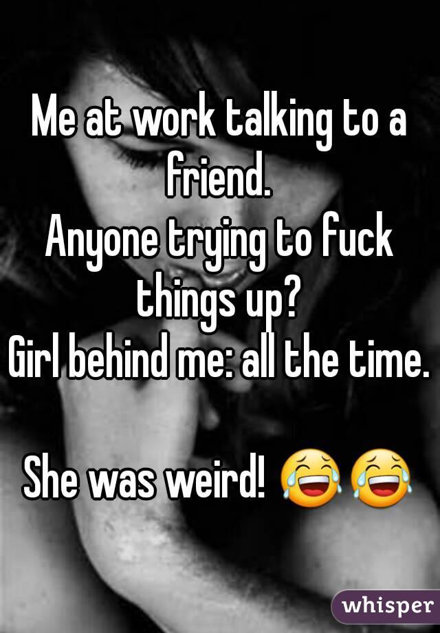 Me at work talking to a friend. 
Anyone trying to fuck things up? 
Girl behind me: all the time. 
She was weird! 😂😂