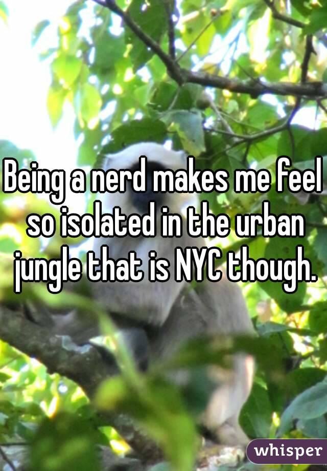 Being a nerd makes me feel so isolated in the urban jungle that is NYC though.
