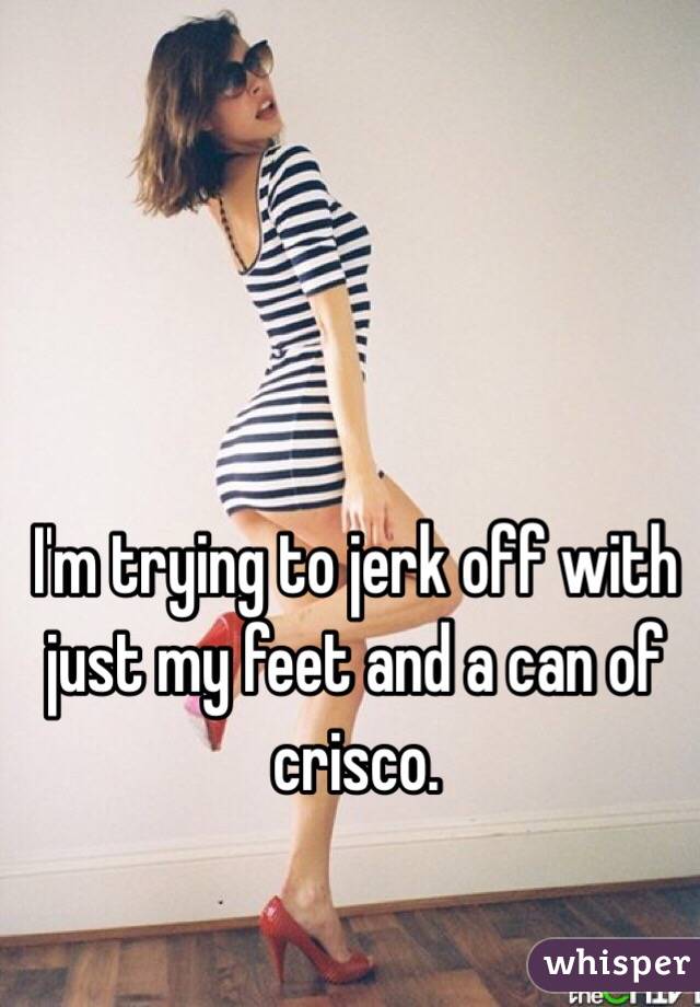 I'm trying to jerk off with just my feet and a can of crisco. 