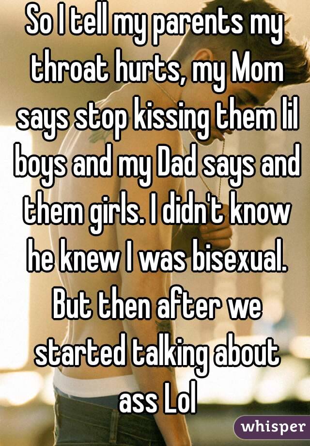So I tell my parents my throat hurts, my Mom says stop kissing them lil boys and my Dad says and them girls. I didn't know he knew I was bisexual. But then after we started talking about ass Lol
