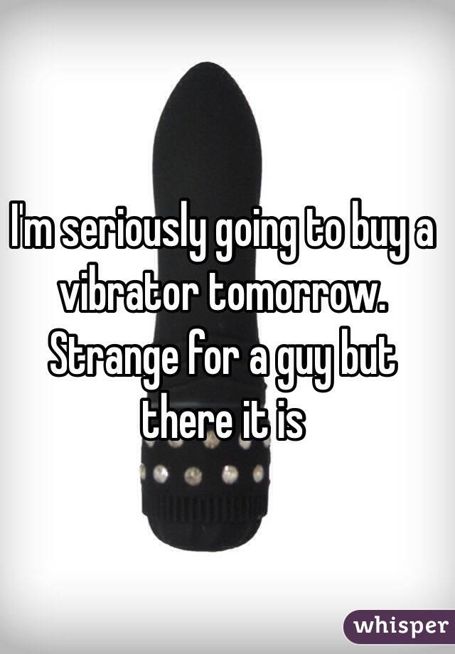 I'm seriously going to buy a vibrator tomorrow. Strange for a guy but there it is