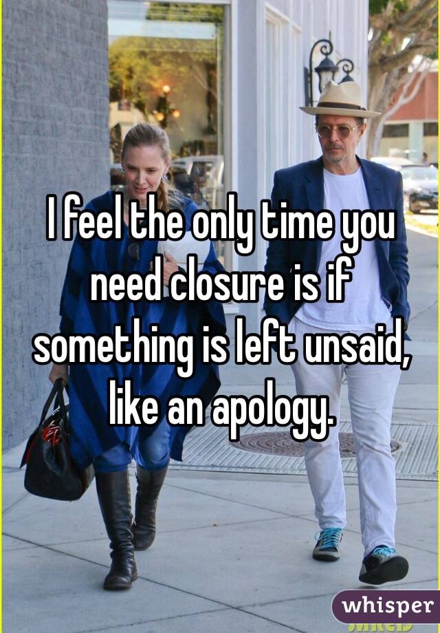 I feel the only time you need closure is if something is left unsaid, like an apology.