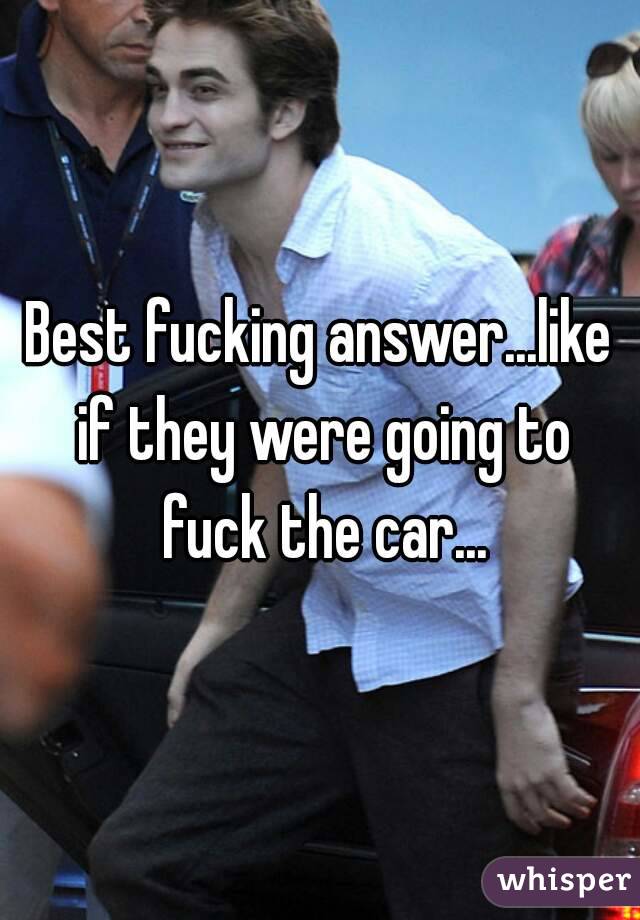 Best fucking answer...like if they were going to fuck the car...