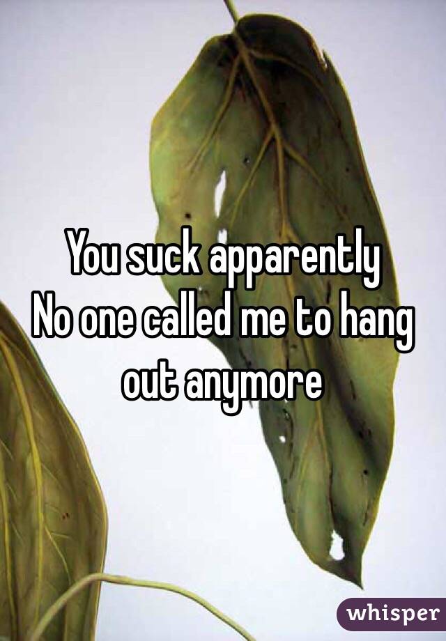 You suck apparently 
No one called me to hang out anymore 