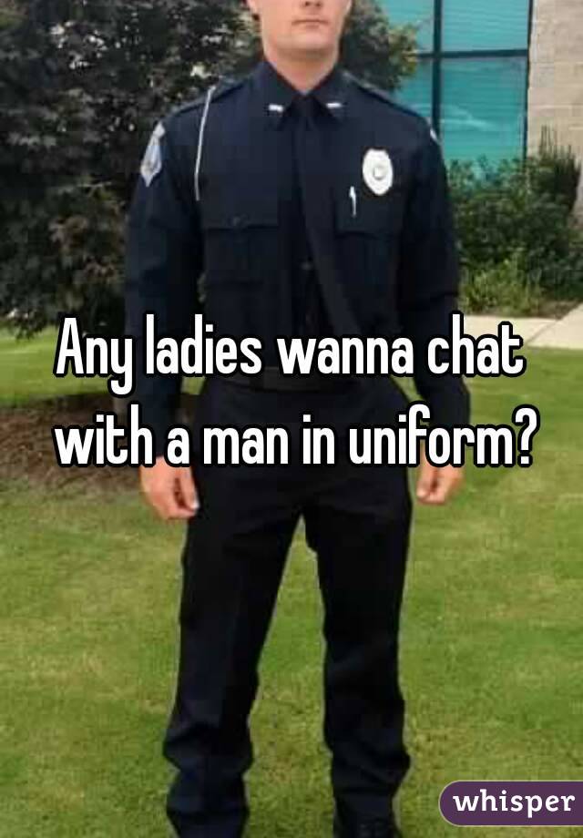 Any ladies wanna chat with a man in uniform?
