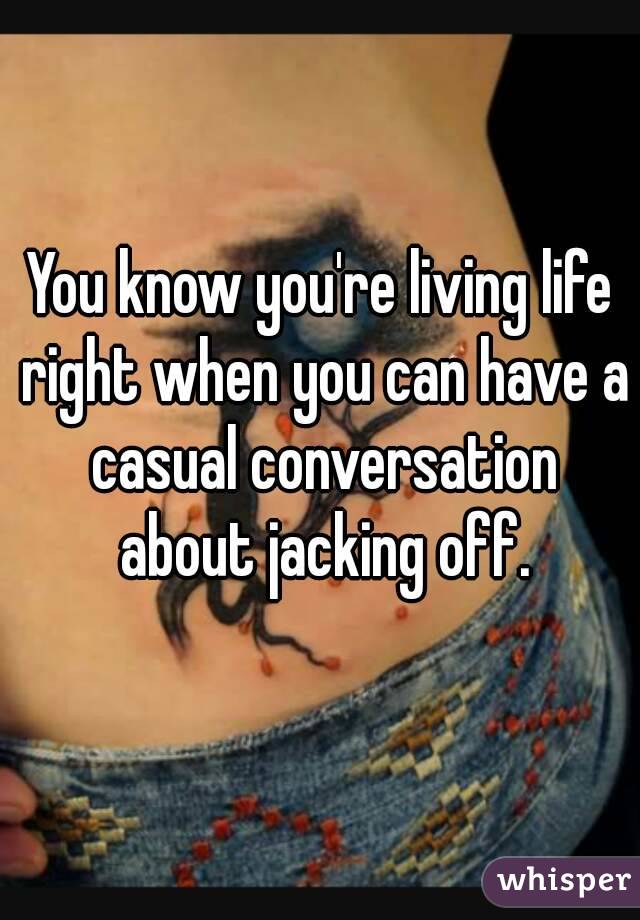 You know you're living life right when you can have a casual conversation about jacking off.