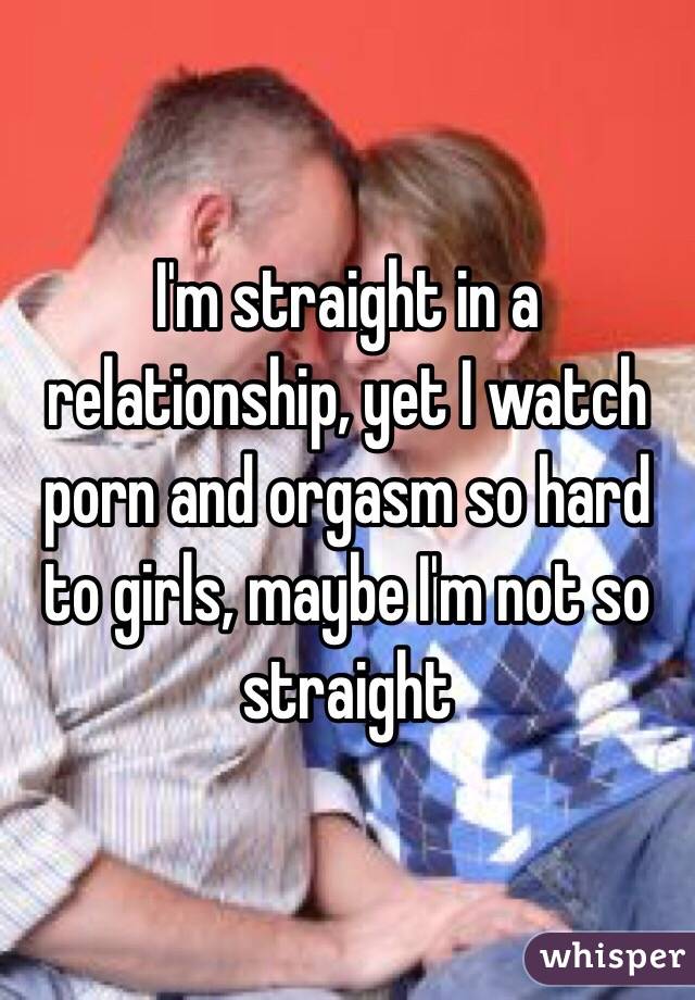 I'm straight in a relationship, yet I watch porn and orgasm so hard to girls, maybe I'm not so straight 