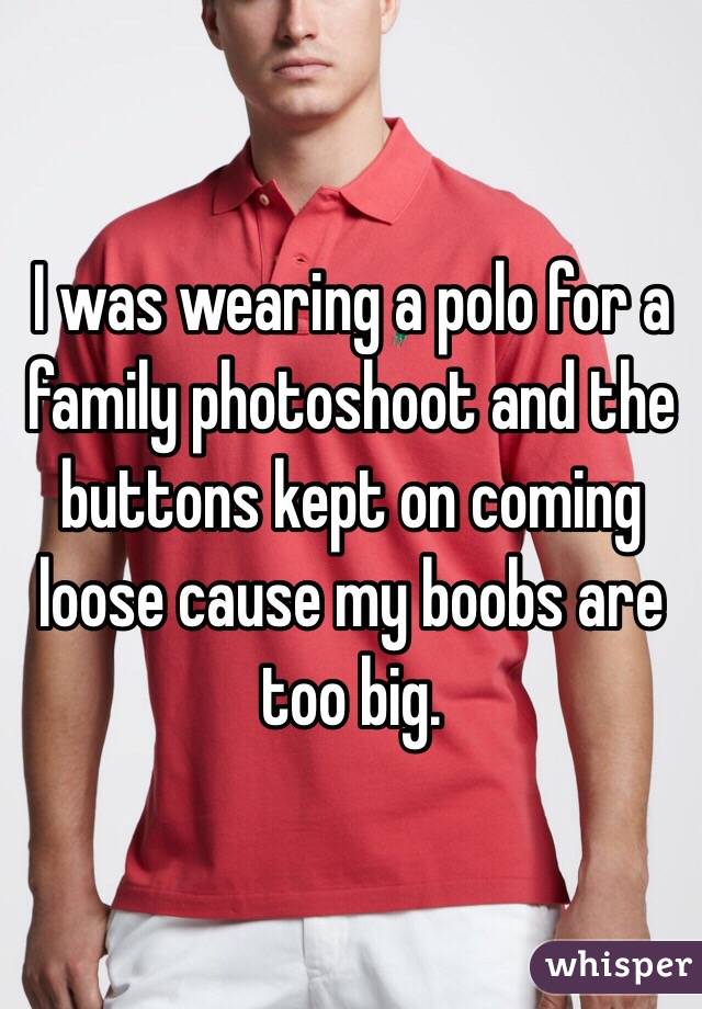 I was wearing a polo for a family photoshoot and the buttons kept on coming loose cause my boobs are too big.
