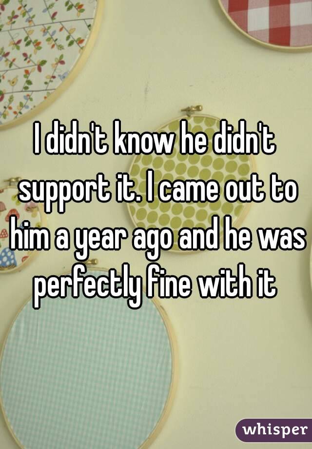 I didn't know he didn't support it. I came out to him a year ago and he was perfectly fine with it 