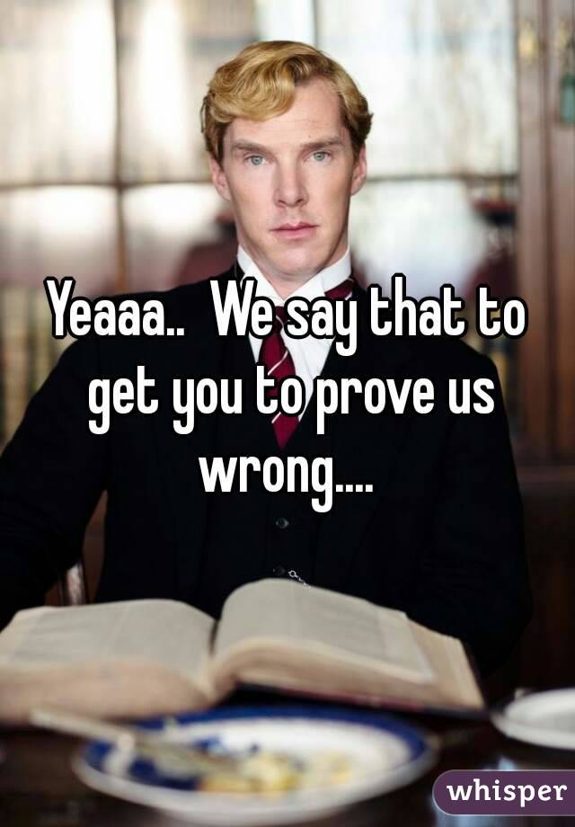 Yeaaa..  We say that to get you to prove us wrong.... 
