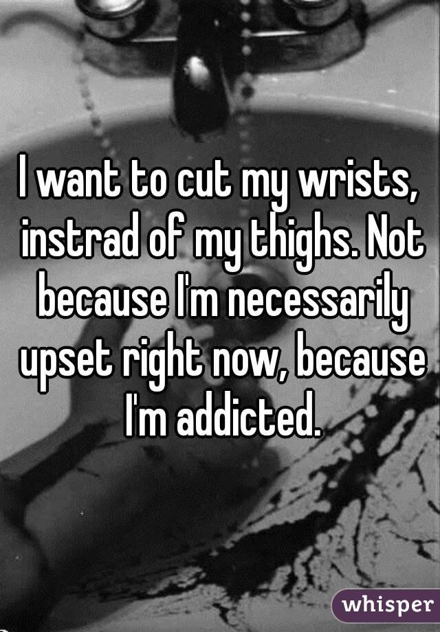 I want to cut my wrists, instrad of my thighs. Not because I'm necessarily upset right now, because I'm addicted.