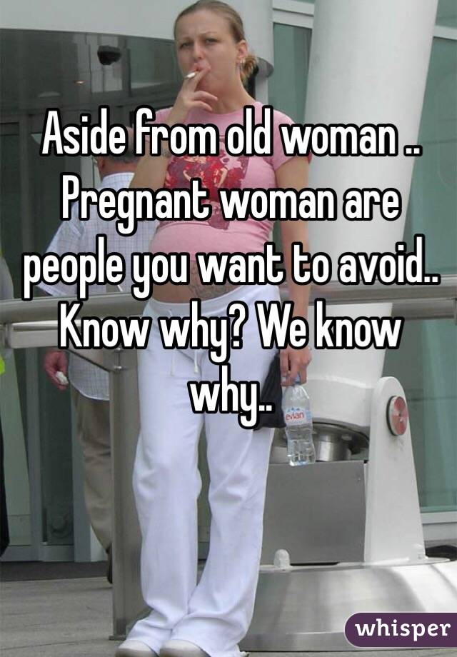 Aside from old woman .. Pregnant woman are people you want to avoid.. Know why? We know why.. 