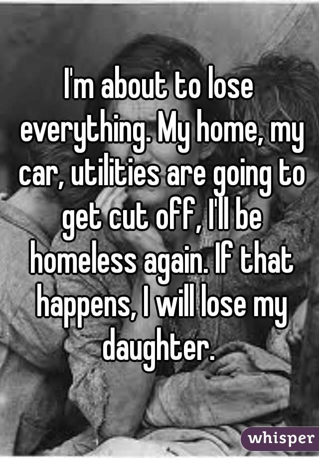 I'm about to lose everything. My home, my car, utilities are going to get cut off, I'll be homeless again. If that happens, I will lose my daughter. 